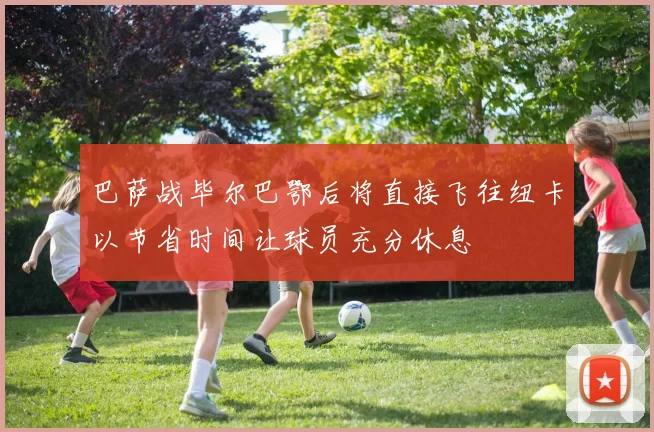 巴萨战毕尔巴鄂后将直接飞往纽卡以节省时间让球员充分休息