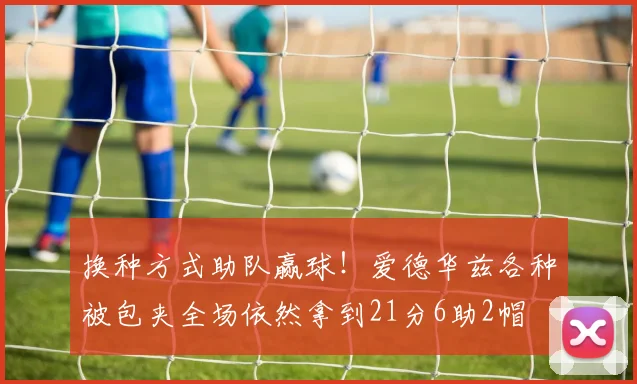 换种方式助队赢球！爱德华兹各种被包夹全场依然拿到21分6助2帽