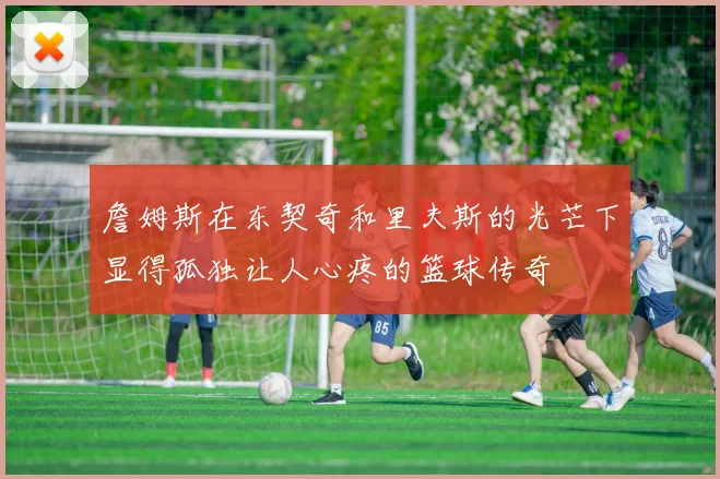 詹姆斯在东契奇和里夫斯的光芒下显得孤独让人心疼的篮球传奇
