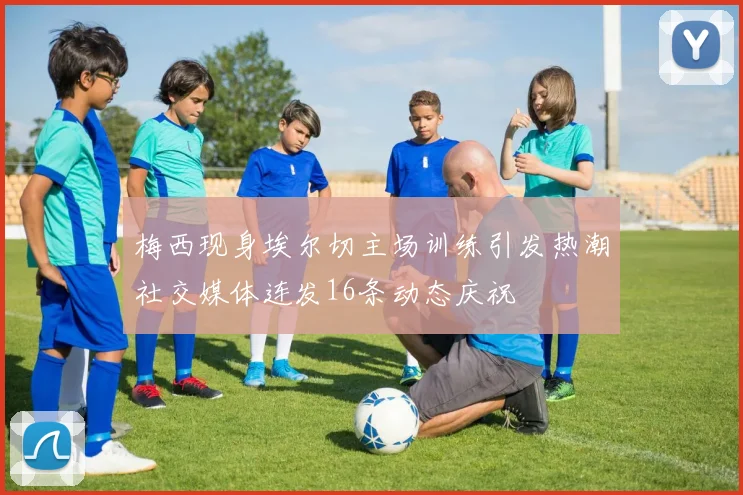 梅西现身埃尔切主场训练引发热潮社交媒体连发16条动态庆祝