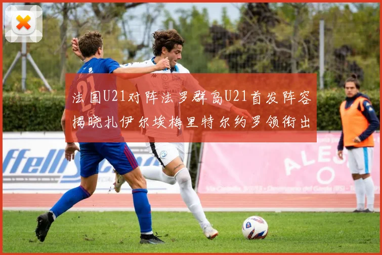 法国U21对阵法罗群岛U21首发阵容揭晓扎伊尔埃梅里特尔约罗领衔出战