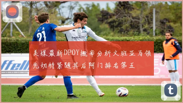 美媒最新DPOY概率分析文班亚马领先切特紧随其后阿门排名第五