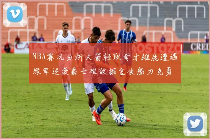 NBA赛况分析火箭轻取奇才雄鹿遭遇绿军逆袭爵士难敌掘金快船力克勇士