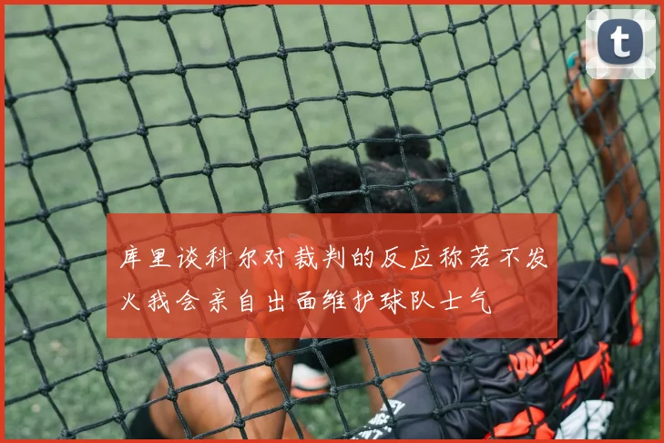 库里谈科尔对裁判的反应称若不发火我会亲自出面维护球队士气
