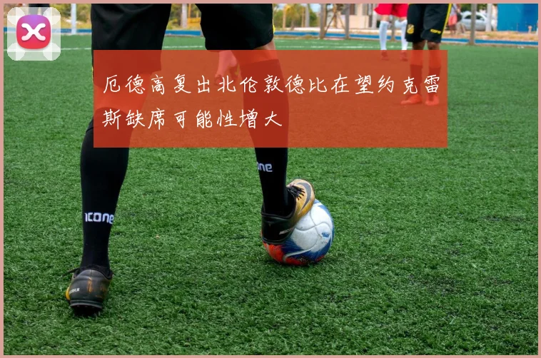 厄德高复出北伦敦德比在望约克雷斯缺席可能性增大