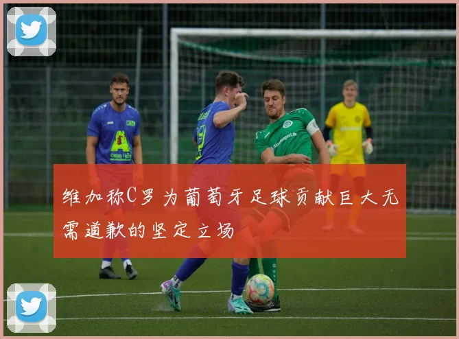 维加称C罗为葡萄牙足球贡献巨大无需道歉的坚定立场