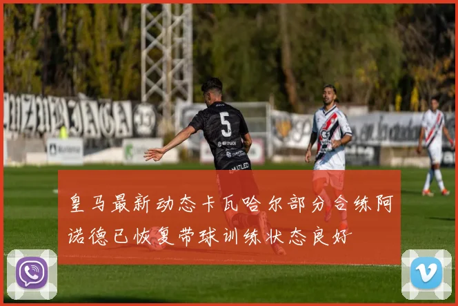 皇马最新动态卡瓦哈尔部分合练阿诺德已恢复带球训练状态良好