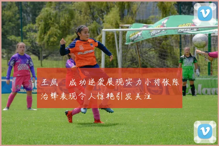 王岚嵚成功逆袭展现实力小将张陈治锋表现令人惊艳引发关注