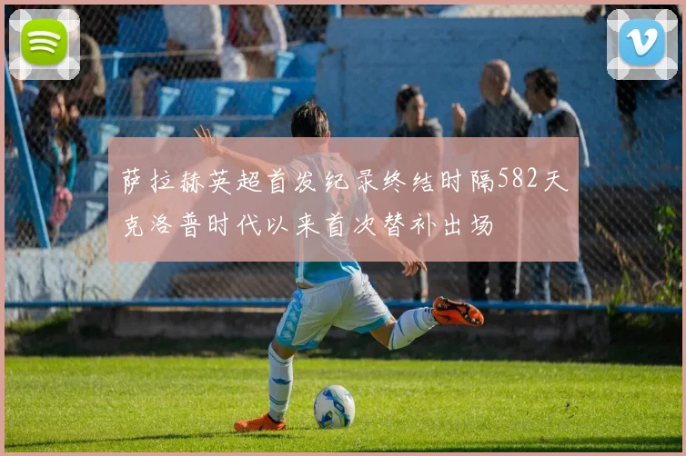 萨拉赫英超首发纪录终结时隔582天克洛普时代以来首次替补出场