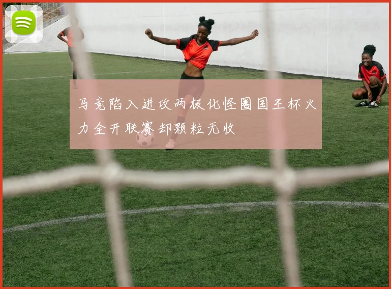 马竞陷入进攻两极化怪圈国王杯火力全开联赛却颗粒无收
