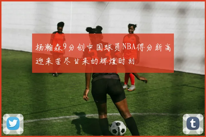 杨瀚森9分创中国球员NBA得分新高迎来苦尽甘来的辉煌时刻