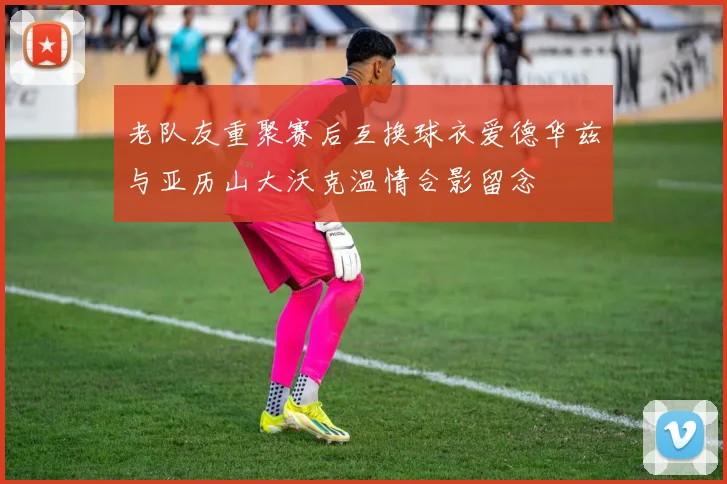 老队友重聚赛后互换球衣爱德华兹与亚历山大沃克温情合影留念