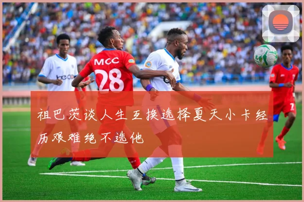 祖巴茨谈人生互换选择夏天小卡经历艰难绝不选他