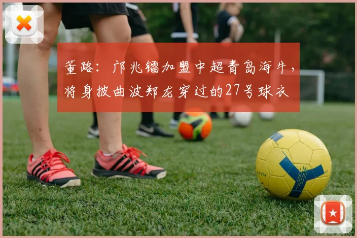 董路：邝兆镭加盟中超青岛海牛，将身披曲波郑龙穿过的27号球衣