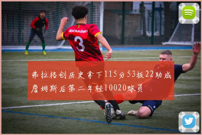 弗拉格创历史拿下115分53板22助成詹姆斯后第二年轻10020球员
