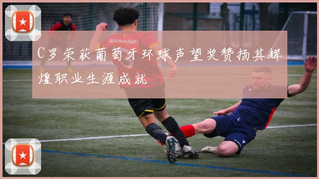 C罗荣获葡萄牙环球声望奖赞扬其辉煌职业生涯成就