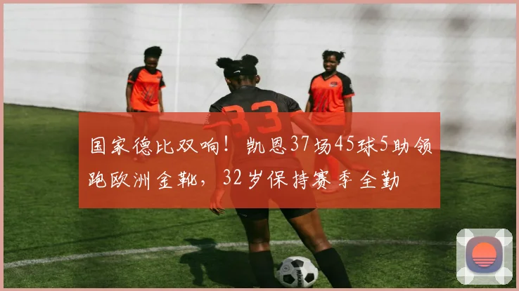 国家德比双响！凯恩37场45球5助领跑欧洲金靴，32岁保持赛季全勤