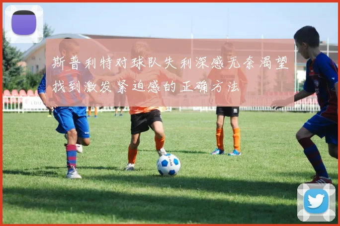 斯普利特对球队失利深感无奈渴望找到激发紧迫感的正确方法
